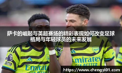 k1体育：萨卡的崛起与英超赛场的精彩表现如何改变足球格局与年轻球员的未来发展